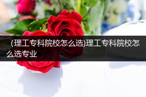 （理工专科院校怎么选)理工专科院校怎么选专业