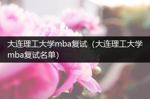 大连理工大学mba复试（大连理工大学mba复试名单）