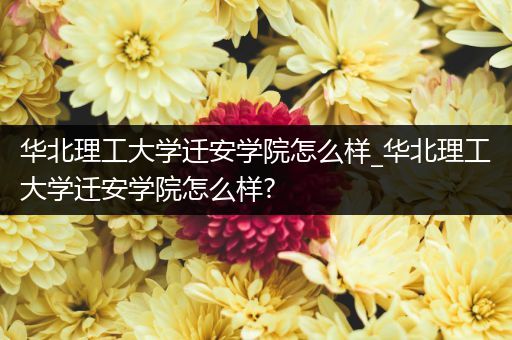 华北理工大学迁安学院怎么样_华北理工大学迁安学院怎么样?