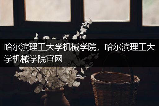 哈尔滨理工大学机械学院，哈尔滨理工大学机械学院官网