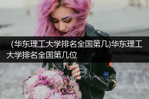 （华东理工大学排名全国第几)华东理工大学排名全国第几位