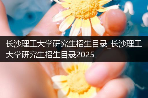 长沙理工大学研究生招生目录_长沙理工大学研究生招生目录2025