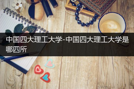 中国四大理工大学-中国四大理工大学是哪四所