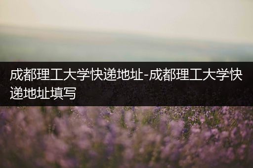 成都理工大学快递地址-成都理工大学快递地址填写