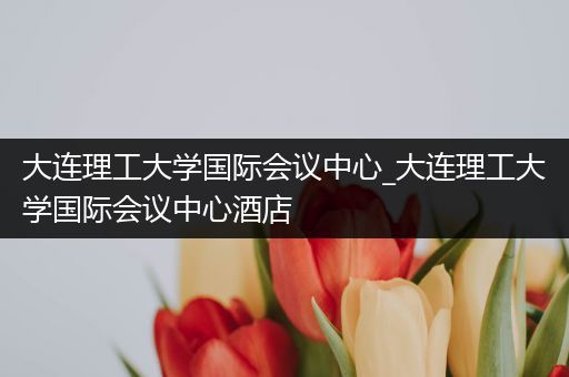 大连理工大学国际会议中心_大连理工大学国际会议中心酒店