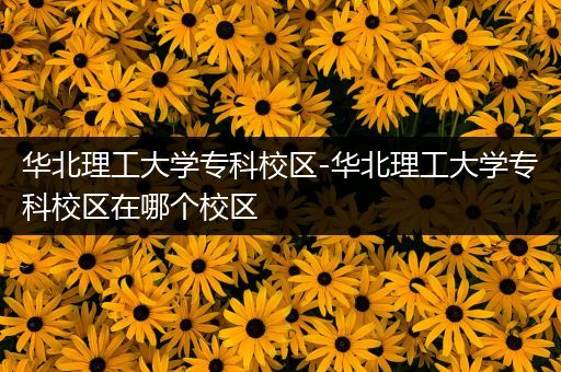 华北理工大学专科校区-华北理工大学专科校区在哪个校区