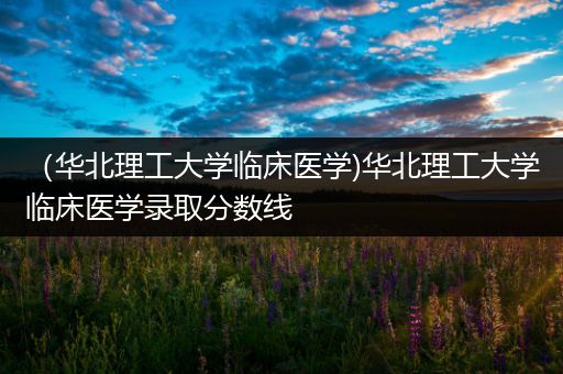 （华北理工大学临床医学)华北理工大学临床医学录取分数线
