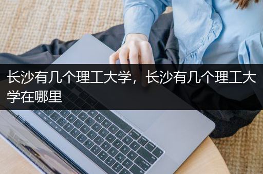 长沙有几个理工大学，长沙有几个理工大学在哪里