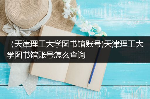 （天津理工大学图书馆账号)天津理工大学图书馆账号怎么查询