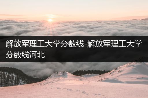 解放军理工大学分数线-解放军理工大学分数线河北