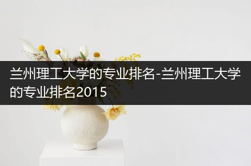 兰州理工大学的专业排名-兰州理工大学的专业排名2015