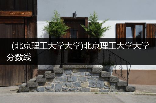 （北京理工大学大学)北京理工大学大学分数线