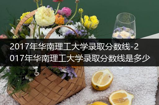 2017年华南理工大学录取分数线-2017年华南理工大学录取分数线是多少