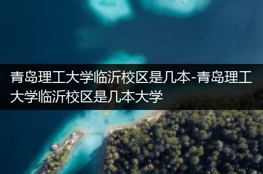 青岛理工大学临沂校区是几本-青岛理工大学临沂校区是几本大学